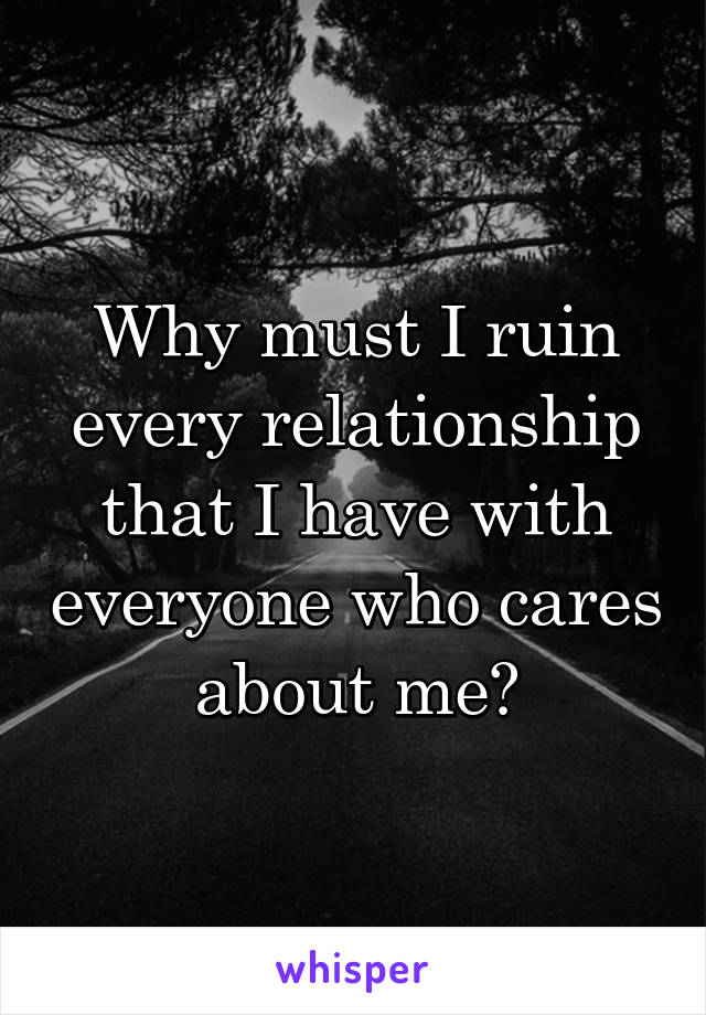 Why must I ruin every relationship that I have with everyone who cares about me?