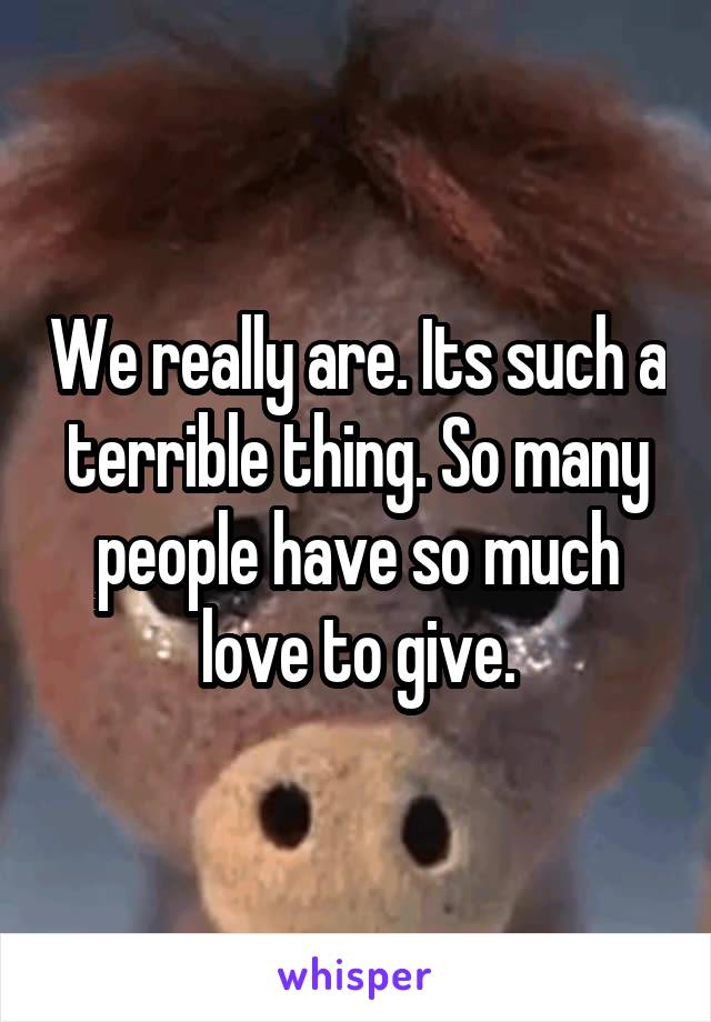 We really are. Its such a terrible thing. So many people have so much love to give.
