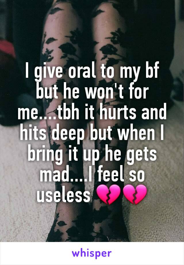 I give oral to my bf but he won't for me....tbh it hurts and hits deep but when I bring it up he gets mad....I feel so useless 💔💔