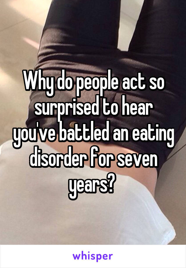 Why do people act so surprised to hear you've battled an eating disorder for seven years? 