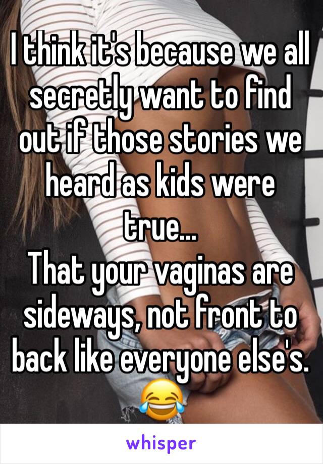 I think it's because we all secretly want to find out if those stories we heard as kids were true... 
That your vaginas are sideways, not front to back like everyone else's. 
😂