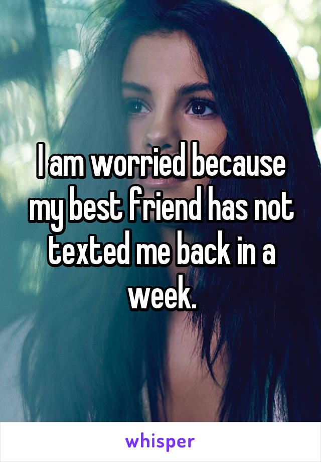 I am worried because my best friend has not texted me back in a week.