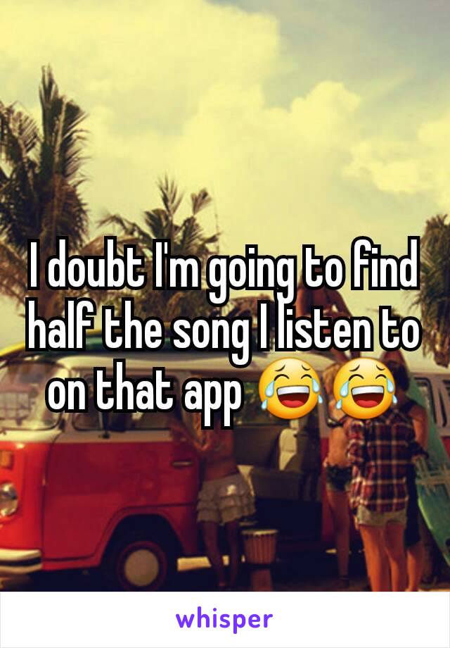 I doubt I'm going to find half the song I listen to on that app 😂😂