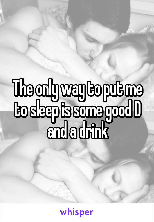 The only way to put me to sleep is some good D and a drink