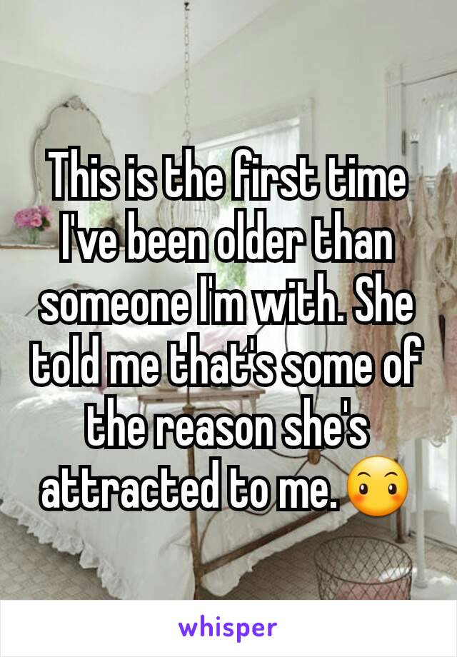 This is the first time I've been older than someone I'm with. She told me that's some of the reason she's attracted to me.😶