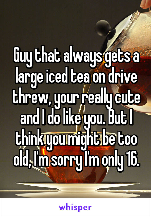 Guy that always gets a large iced tea on drive threw, your really cute and I do like you. But I think you might be too old, I'm sorry I'm only 16.