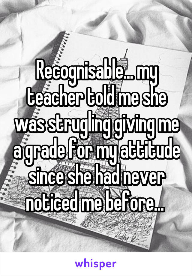 Recognisable... my teacher told me she was strugling giving me a grade for my attitude since she had never noticed me before... 