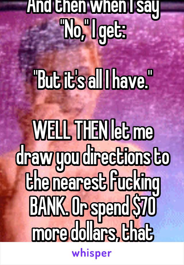 And then when I say "No," I get:

"But it's all I have."

WELL THEN let me draw you directions to the nearest fucking BANK. Or spend $70 more dollars, that works too.