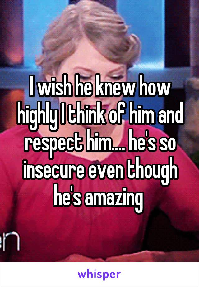 I wish he knew how highly I think of him and respect him.... he's so insecure even though he's amazing 