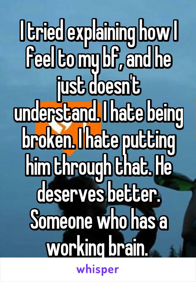 I tried explaining how I feel to my bf, and he just doesn't understand. I hate being broken. I hate putting him through that. He deserves better. Someone who has a working brain. 