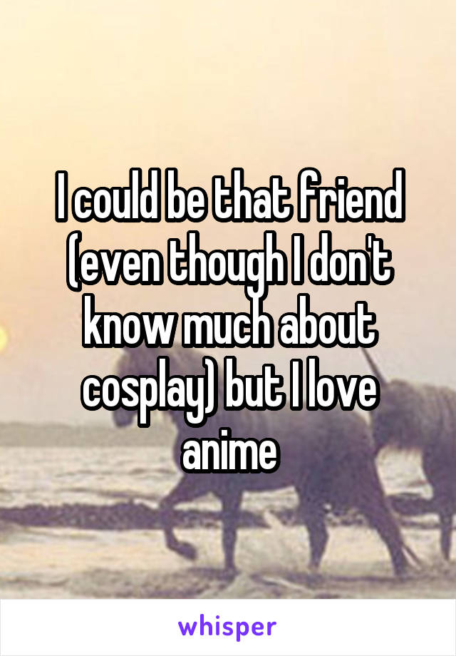 I could be that friend (even though I don't know much about cosplay) but I love anime