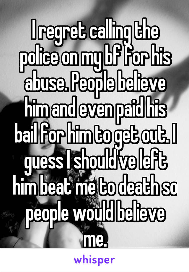 I regret calling the police on my bf for his abuse. People believe him and even paid his bail for him to get out. I guess I should've left him beat me to death so people would believe me.