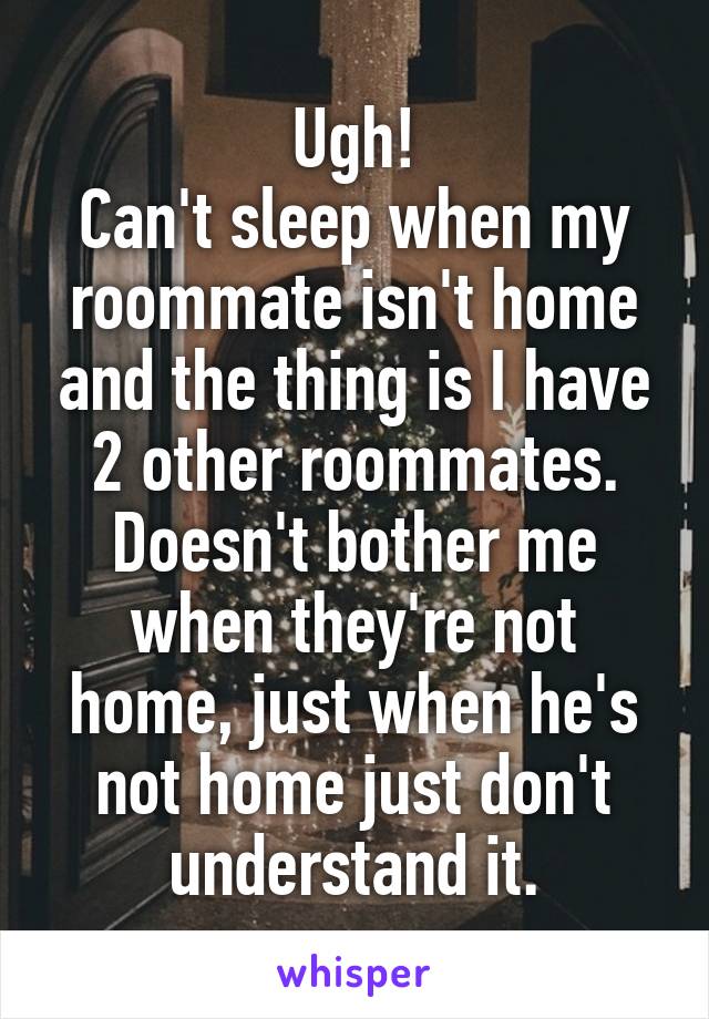Ugh!
Can't sleep when my roommate isn't home and the thing is I have 2 other roommates. Doesn't bother me when they're not home, just when he's not home just don't understand it.