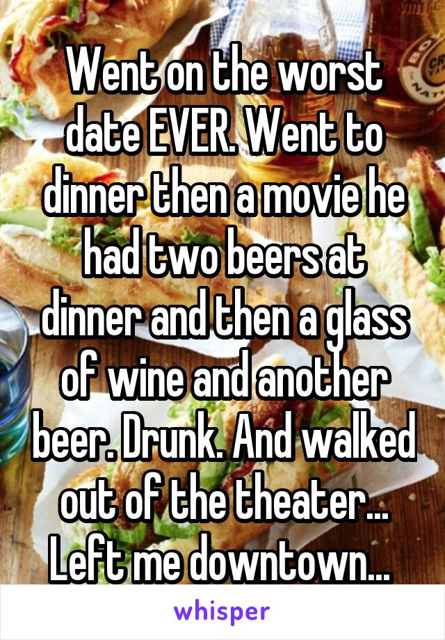 Went on the worst date EVER. Went to dinner then a movie he had two beers at dinner and then a glass of wine and another beer. Drunk. And walked out of the theater... Left me downtown... 
