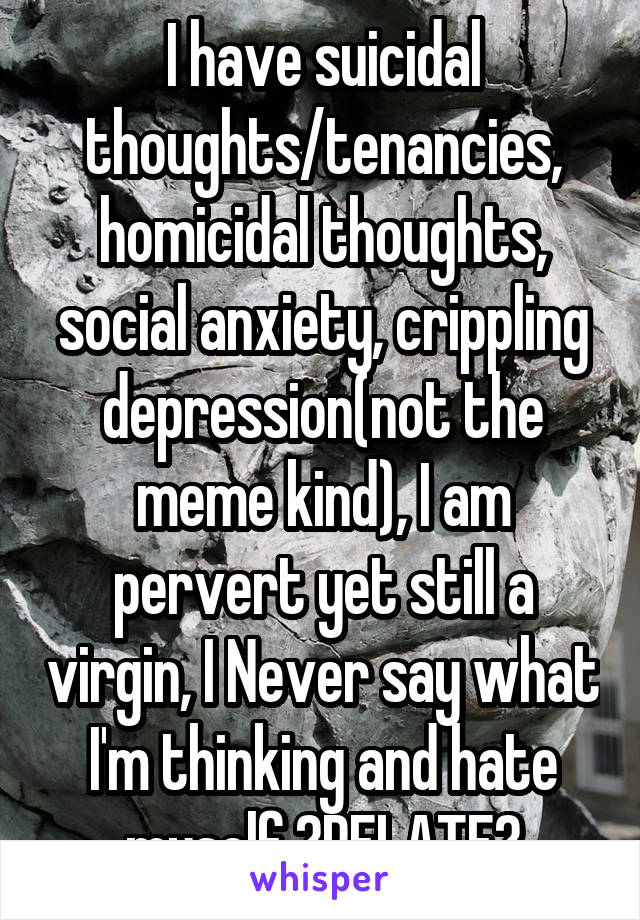 I have suicidal thoughts/tenancies, homicidal thoughts, social anxiety, crippling depression(not the meme kind), I am pervert yet still a virgin, I Never say what I'm thinking and hate myself.?RELATE?