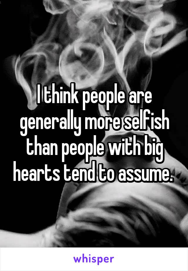 I think people are generally more selfish than people with big hearts tend to assume. 