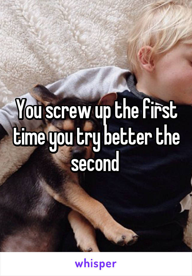 You screw up the first time you try better the second 