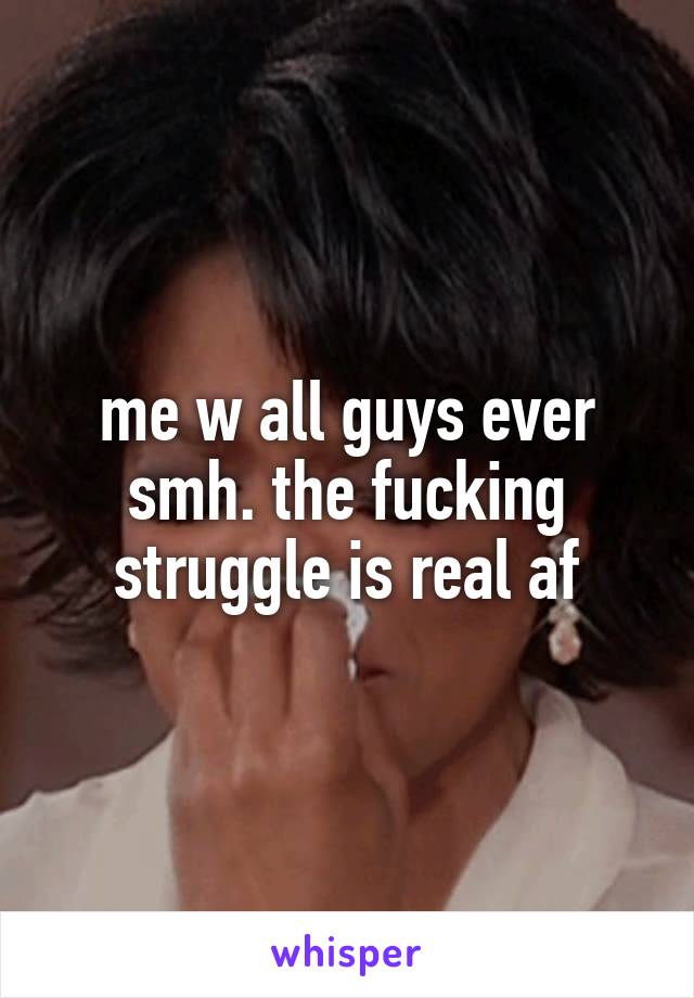 me w all guys ever smh. the fucking struggle is real af