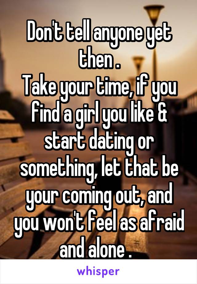Don't tell anyone yet then .
Take your time, if you find a girl you like & start dating or something, let that be your coming out, and you won't feel as afraid and alone .  