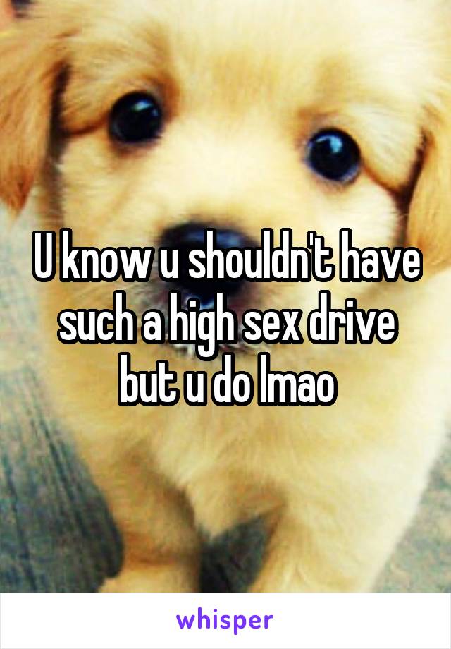 U know u shouldn't have such a high sex drive but u do lmao