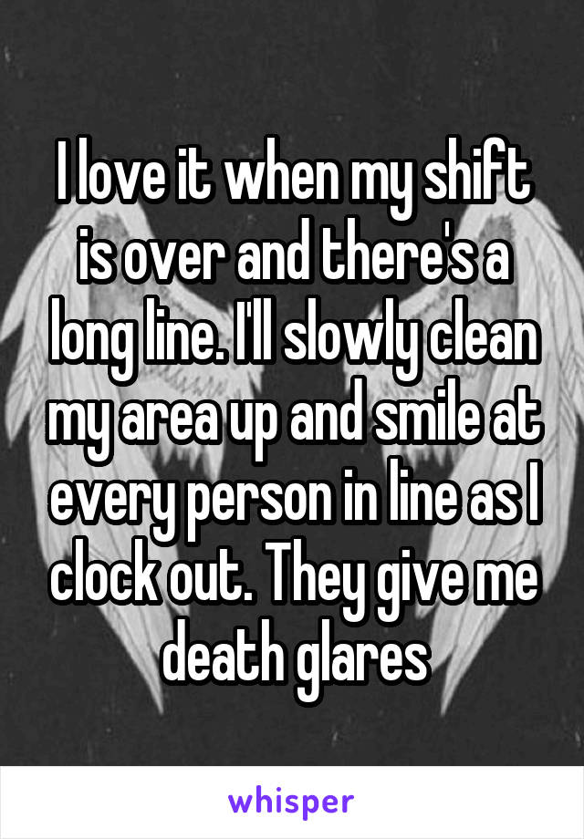 I love it when my shift is over and there's a long line. I'll slowly clean my area up and smile at every person in line as I clock out. They give me death glares