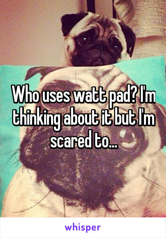 Who uses watt pad? I'm thinking about it but I'm scared to...