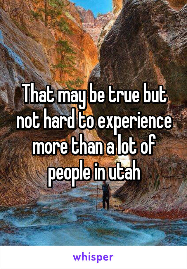 That may be true but not hard to experience more than a lot of people in utah