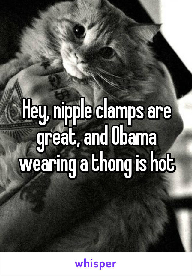 Hey, nipple clamps are great, and Obama wearing a thong is hot