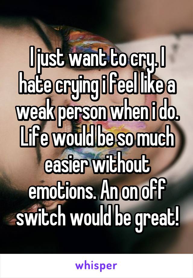 I just want to cry. I hate crying i feel like a weak person when i do. Life would be so much easier without emotions. An on off switch would be great!