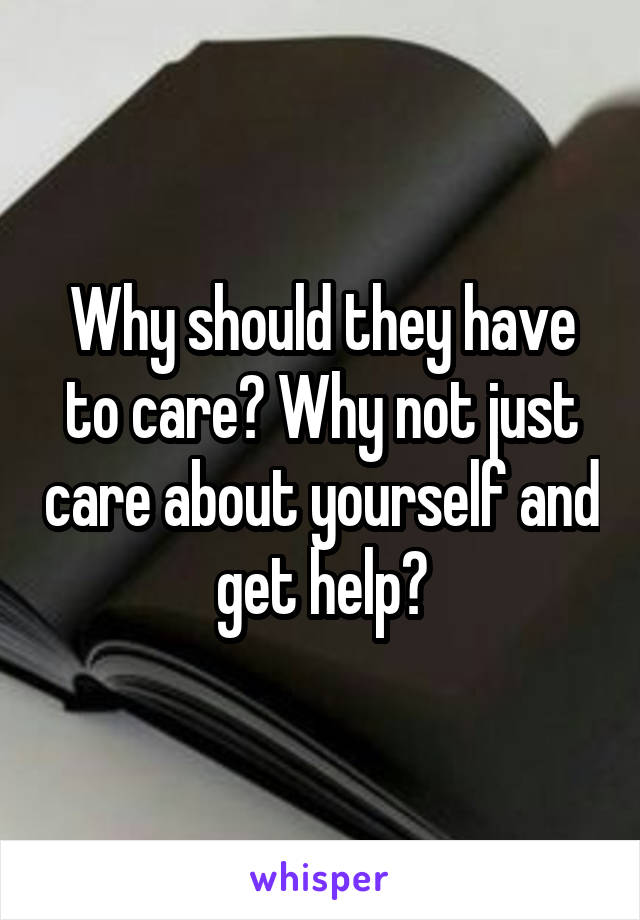 Why should they have to care? Why not just care about yourself and get help?