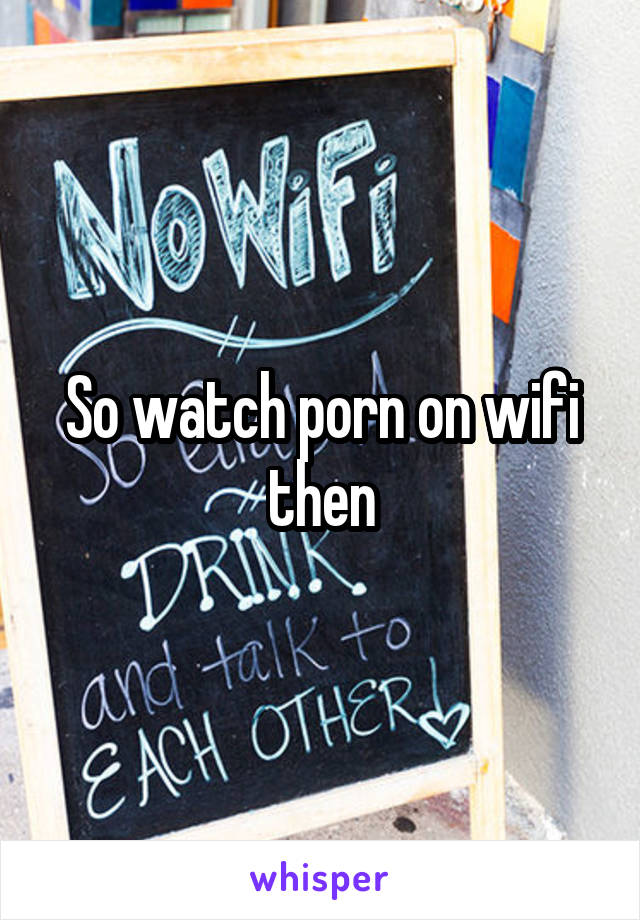 So watch porn on wifi then