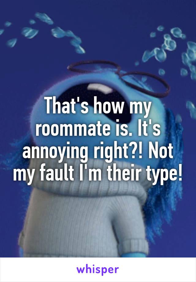 That's how my roommate is. It's annoying right?! Not my fault I'm their type!