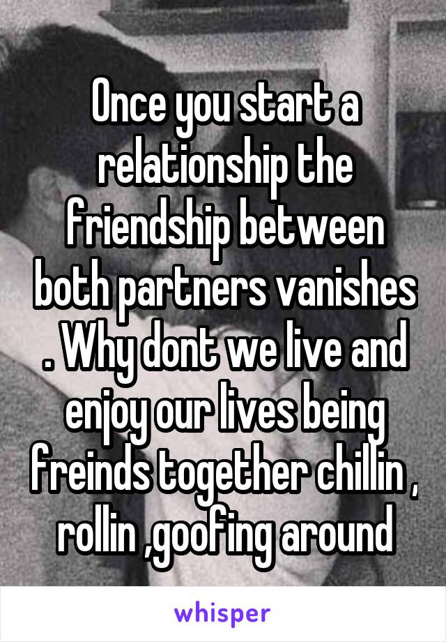 Once you start a relationship the friendship between both partners vanishes . Why dont we live and enjoy our lives being freinds together chillin , rollin ,goofing around