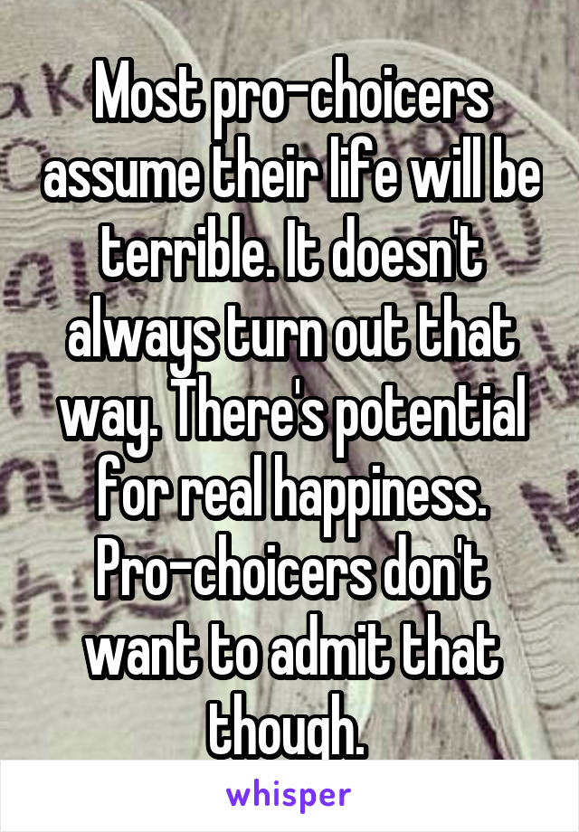 Most pro-choicers assume their life will be terrible. It doesn't always turn out that way. There's potential for real happiness. Pro-choicers don't want to admit that though. 