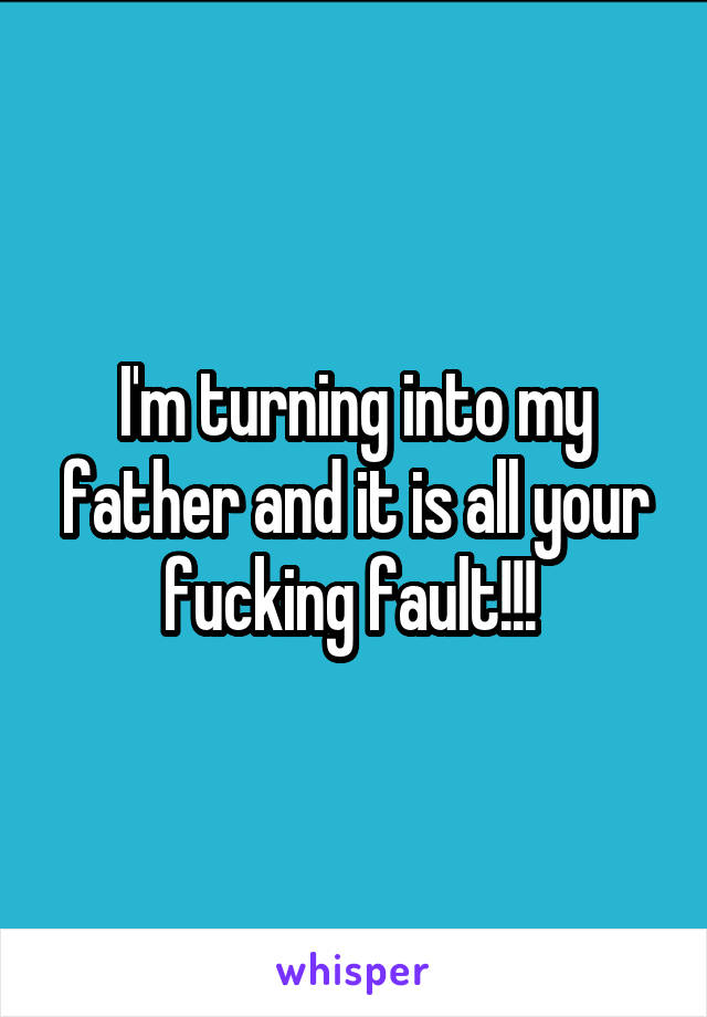 I'm turning into my father and it is all your fucking fault!!! 