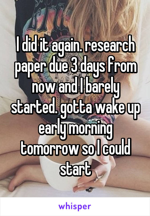 I did it again. research paper due 3 days from now and I barely started. gotta wake up early morning tomorrow so I could start