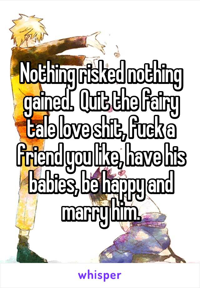 Nothing risked nothing gained.  Quit the fairy tale love shit, fuck a friend you like, have his babies, be happy and marry him.