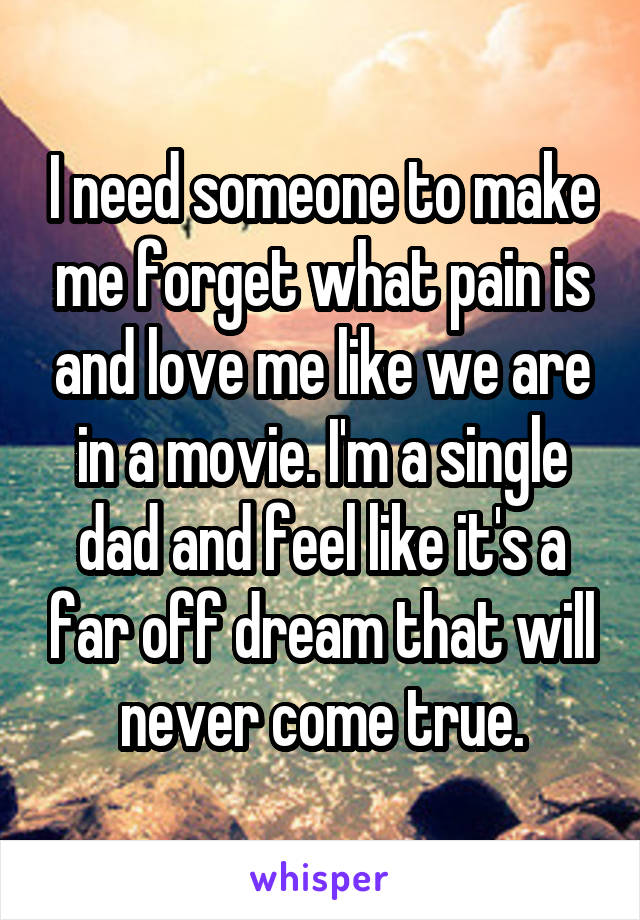 I need someone to make me forget what pain is and love me like we are in a movie. I'm a single dad and feel like it's a far off dream that will never come true.