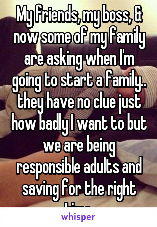 My friends, my boss, & now some of my family are asking when I'm going to start a family.. they have no clue just how badly I want to but we are being responsible adults and saving for the right time.
