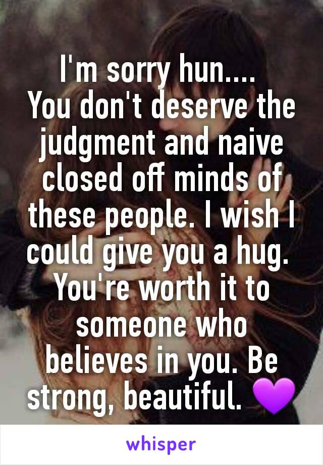 I'm sorry hun.... 
You don't deserve the judgment and naive closed off minds of these people. I wish I could give you a hug. 
You're worth it to someone who believes in you. Be strong, beautiful. 💜