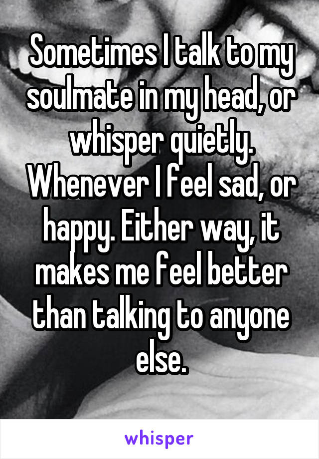 Sometimes I talk to my soulmate in my head, or whisper quietly. Whenever I feel sad, or happy. Either way, it makes me feel better than talking to anyone else.
