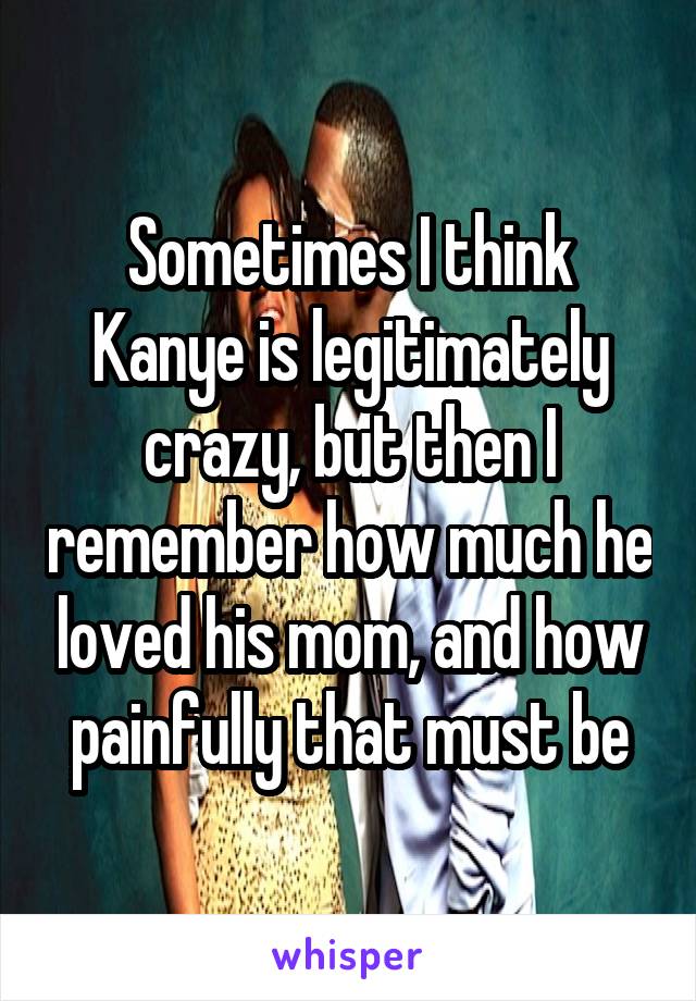 Sometimes I think Kanye is legitimately crazy, but then I remember how much he loved his mom, and how painfully that must be