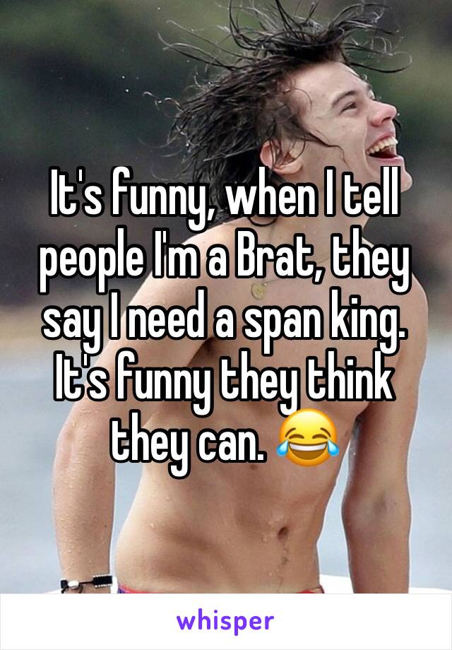 It's funny, when I tell people I'm a Brat, they say I need a span king. It's funny they think they can. 😂