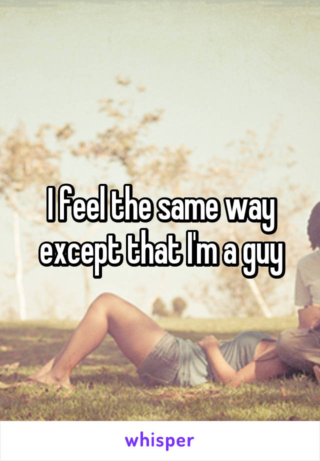 I feel the same way except that I'm a guy