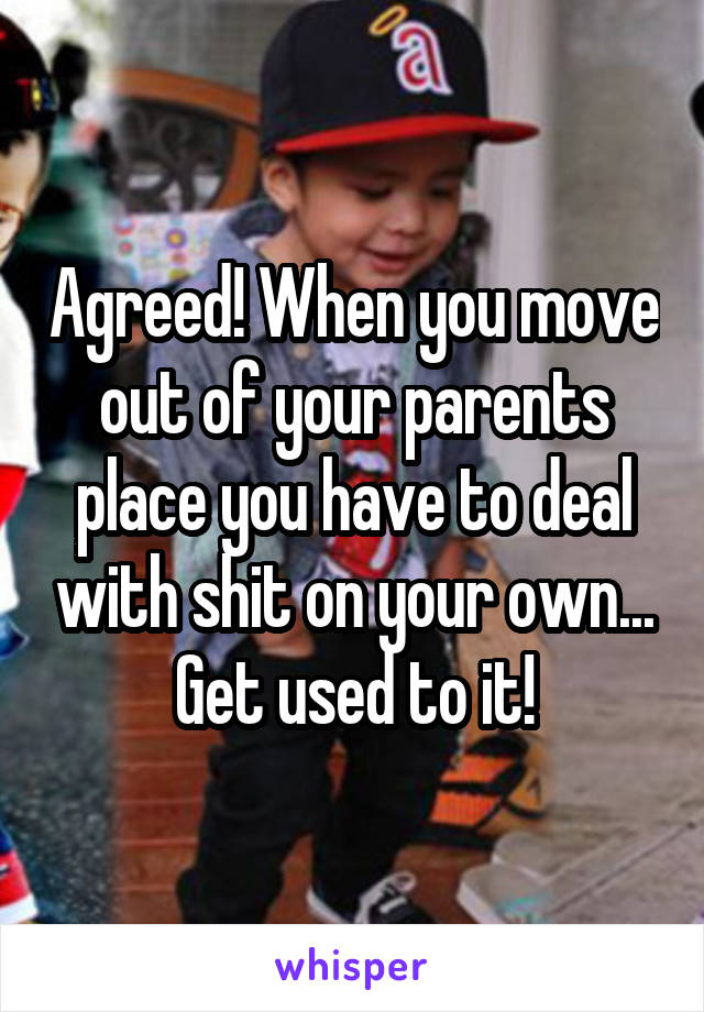 Agreed! When you move out of your parents place you have to deal with shit on your own... Get used to it!