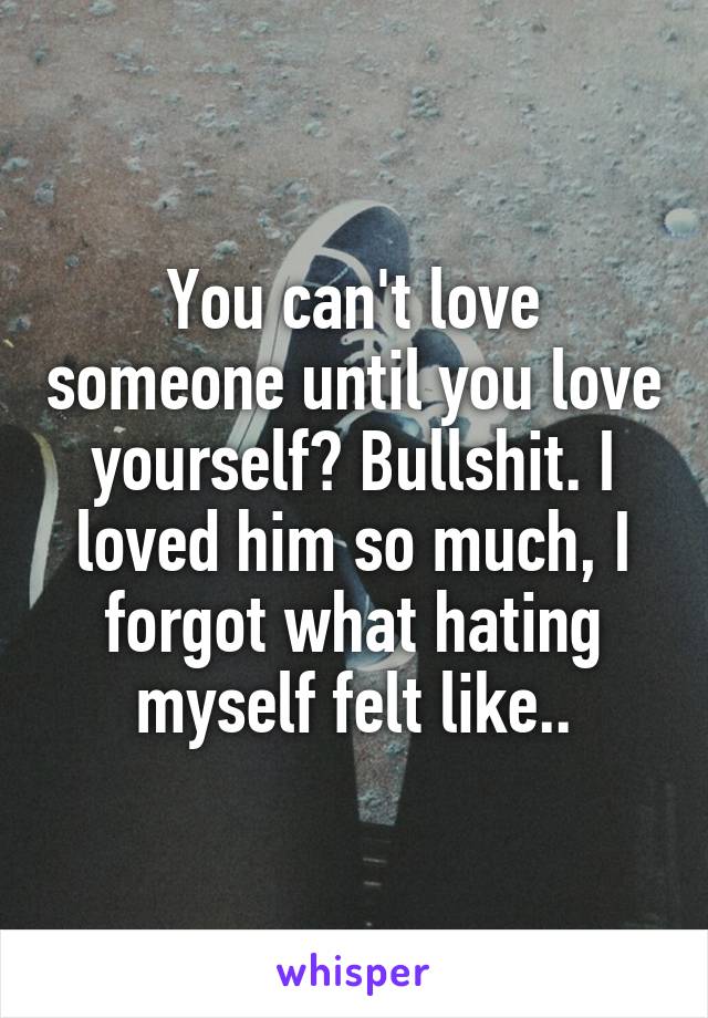 You can't love someone until you love yourself? Bullshit. I loved him so much, I forgot what hating myself felt like..