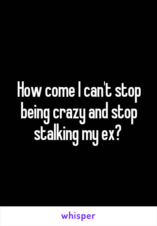 How come I can't stop being crazy and stop stalking my ex? 