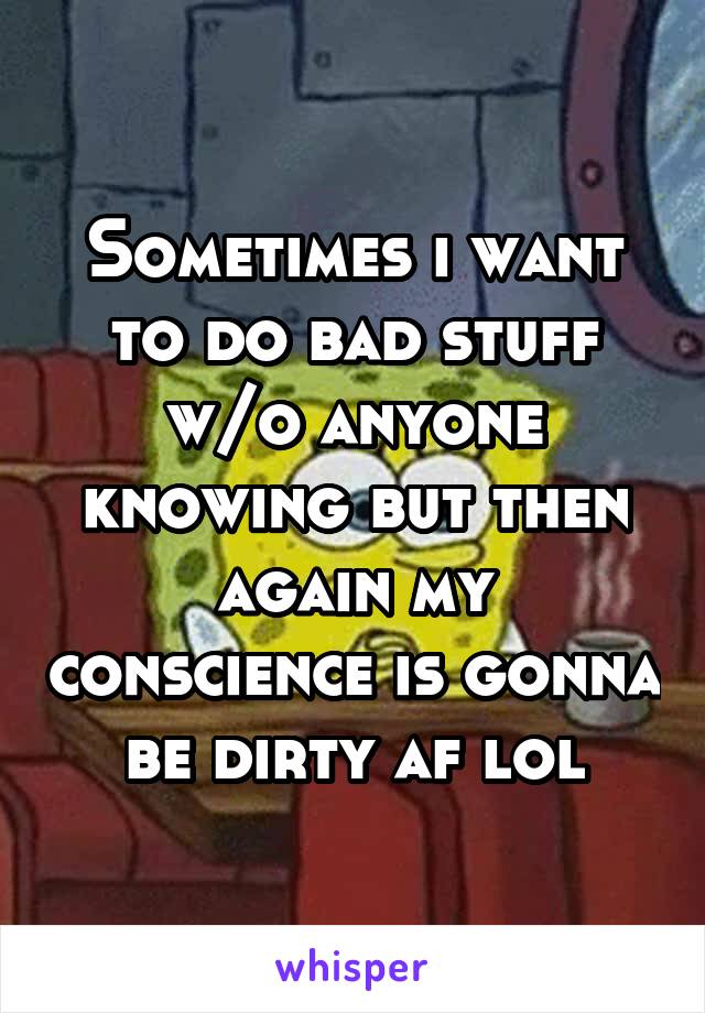 Sometimes i want to do bad stuff w/o anyone knowing but then again my conscience is gonna be dirty af lol