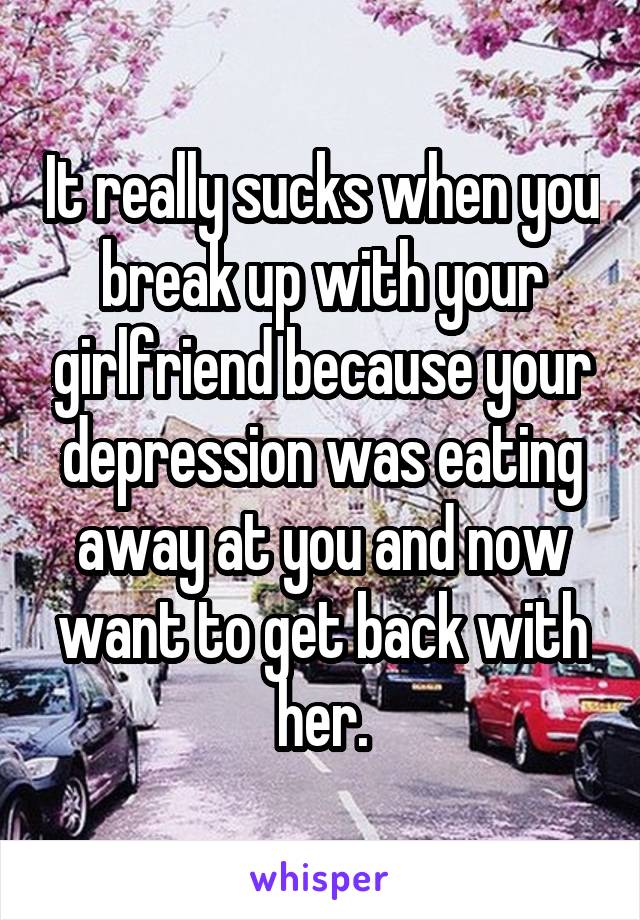 It really sucks when you break up with your girlfriend because your depression was eating away at you and now want to get back with her.