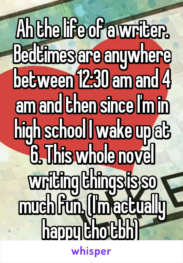 Ah the life of a writer. Bedtimes are anywhere between 12:30 am and 4 am and then since I'm in high school I wake up at 6. This whole novel writing things is so much fun. (I'm actually happy tho tbh) 